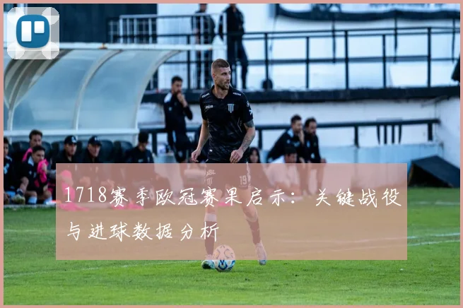 1718赛季欧冠赛果启示：关键战役与进球数据分析
