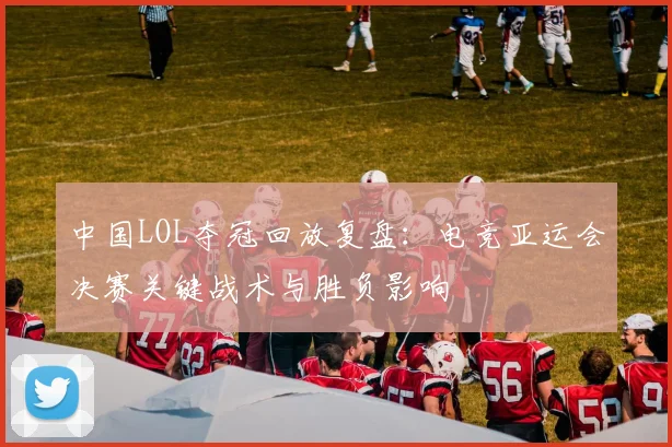 中国LOL夺冠回放复盘：电竞亚运会决赛关键战术与胜负影响