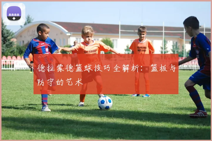 德拉蒙德篮球技巧全解析：篮板与防守的艺术