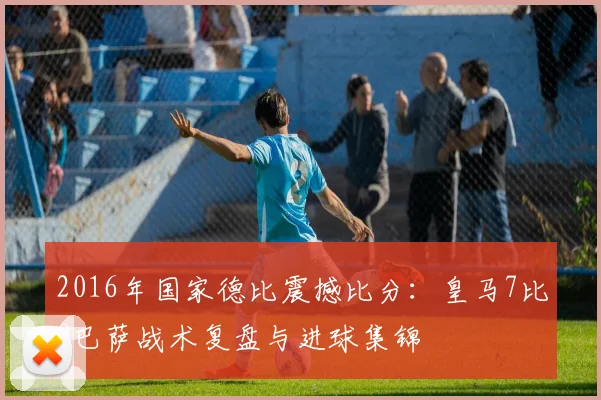 2016年国家德比震撼比分：皇马7比0巴萨战术复盘与进球集锦