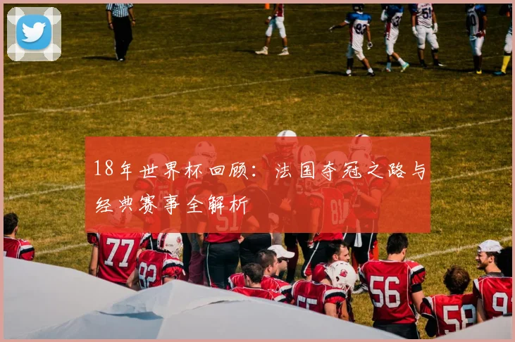 18年世界杯回顾：法国夺冠之路与经典赛事全解析