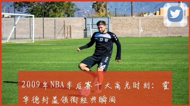 2009年NBA季后赛十大高光时刻：霍华德封盖领衔经典瞬间