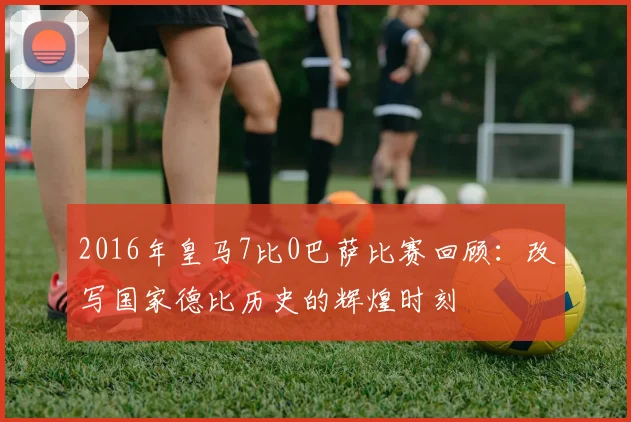2016年皇马7比0巴萨比赛回顾：改写国家德比历史的辉煌时刻