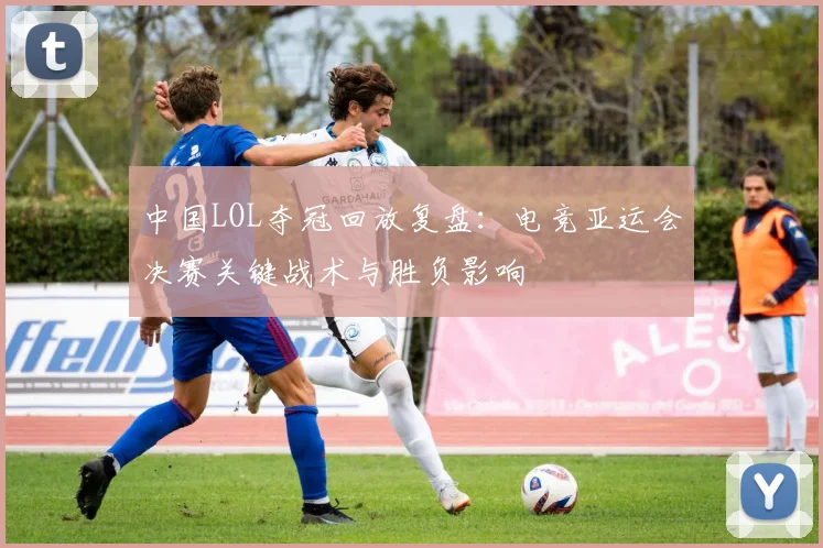 中国LOL夺冠回放复盘:电竞亚运会决赛关键战术与胜负影响