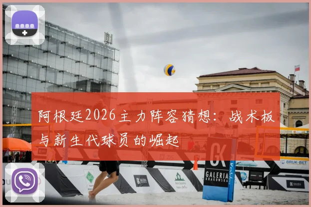阿根廷2026主力阵容猜想：战术板与新生代球员的崛起